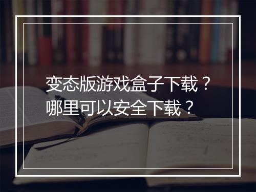 变态版游戏盒子下载?哪里可以安全下载?