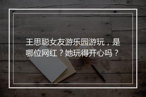 王思聪女友游乐园游玩，是哪位网红？她玩得开心吗？
