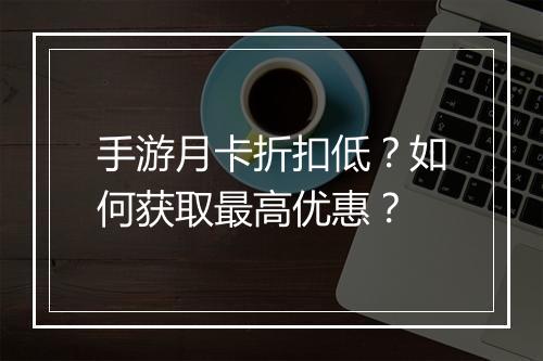 手游月卡折扣低?如何获取最高优惠?