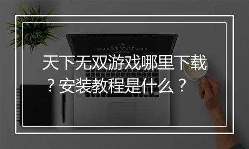 天下无双游戏哪里下载？安装教程是什么？
