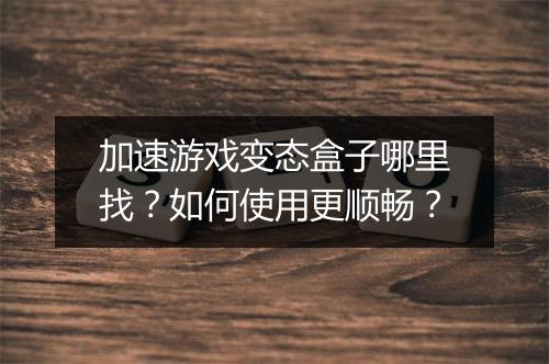 加速游戏变态盒子哪里找?如何使用更顺畅?