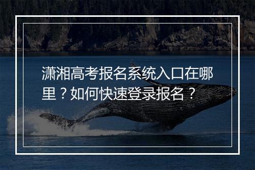 潇湘高考报名系统入口在哪里？如何快速登录报名？