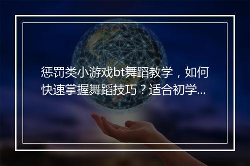 惩罚类小游戏bt舞蹈教学，如何快速掌握舞蹈技巧？适合初学者吗？