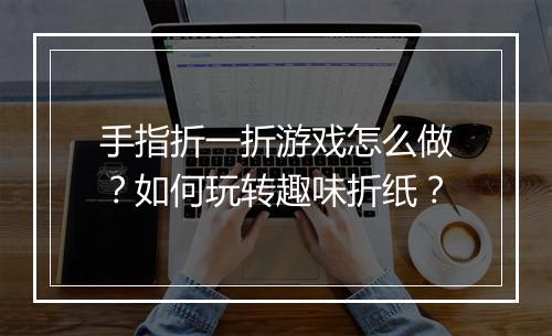 手指折一折游戏怎么做？如何玩转趣味折纸？