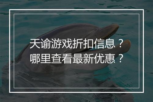 天谕游戏折扣信息？哪里查看最新优惠？