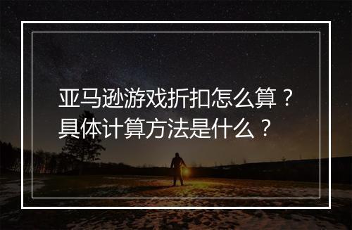 亚马逊游戏折扣怎么算？具体计算方法是什么？