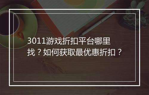 3011游戏折扣平台哪里找?如何获取最优惠折扣?
