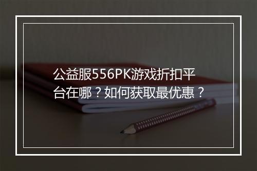 公益服556PK游戏折扣平台在哪？如何获取最优惠？
