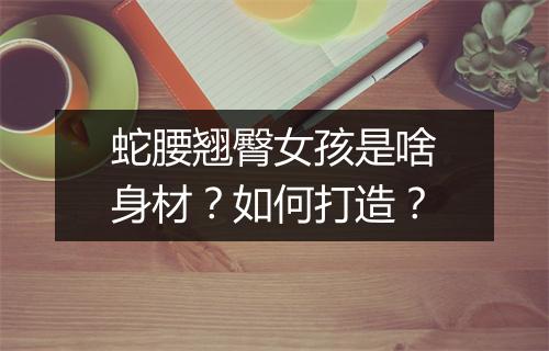 蛇腰翘臀女孩是啥身材？如何打造？
