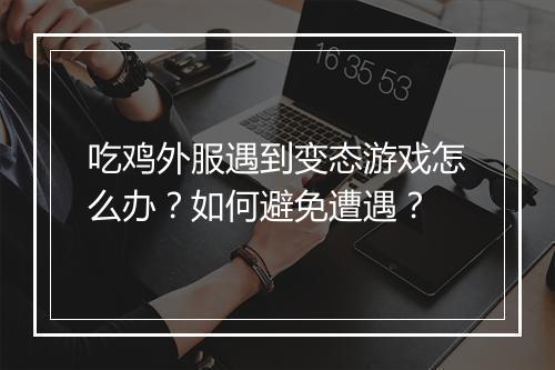 吃鸡外服遇到变态游戏怎么办？如何避免遭遇？