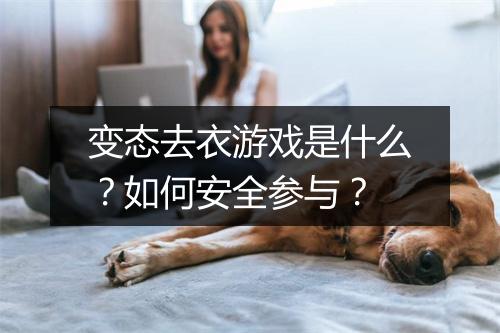 变态去衣游戏是什么？如何安全参与？