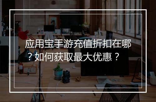 应用宝手游充值折扣在哪？如何获取最大优惠？
