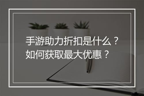 手游助力折扣是什么?如何获取最大优惠?