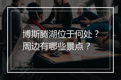 博斯腾湖位于何处?周边有哪些景点?