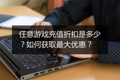 任意游戏充值折扣是多少?如何获取最大优惠?