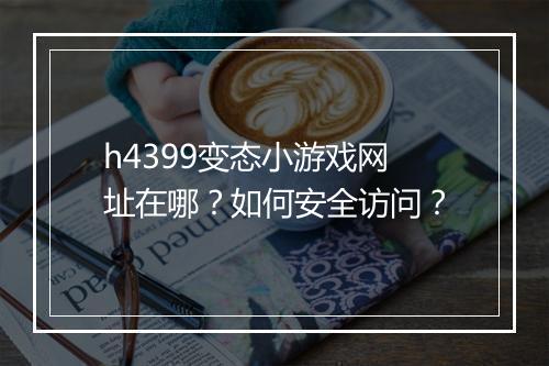h4399变态小游戏网址在哪?如何安全访问?