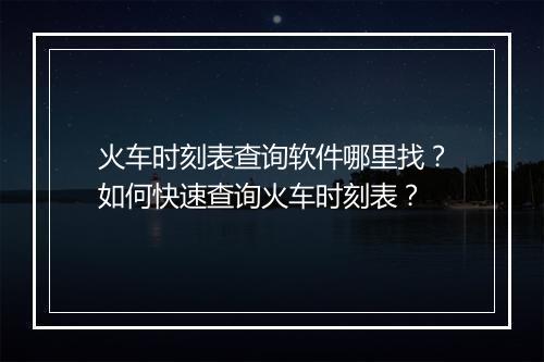 火车时刻表查询软件哪里找?如何快速查询火车时刻表?