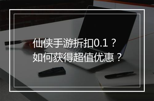 仙侠手游折扣0.1?如何获得超值优惠?