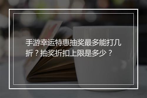 手游幸运特惠抽奖最多能打几折？抽奖折扣上限是多少？