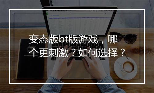 变态版bt版游戏，哪个更刺激？如何选择？
