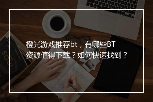 橙光游戏推荐bt，有哪些BT资源值得下载？如何快速找到？