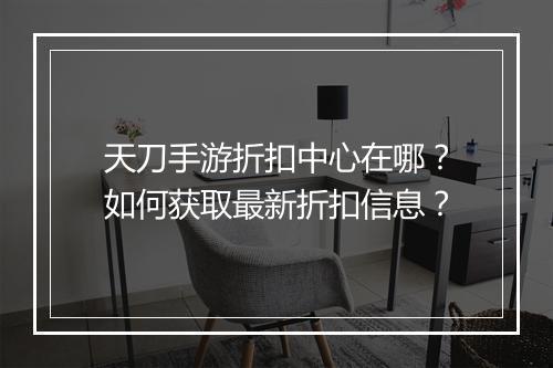 天刀手游折扣中心在哪？如何获取最新折扣信息？