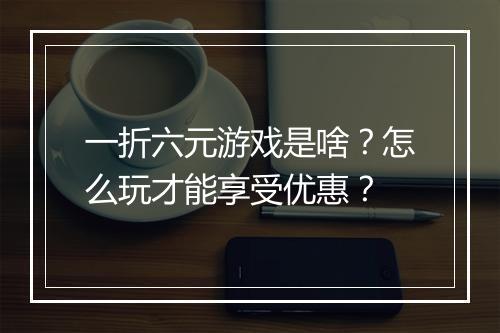 一折六元游戏是啥？怎么玩才能享受优惠？