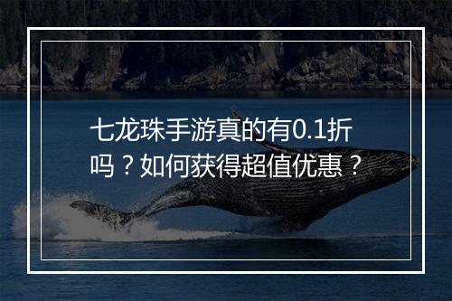 七龙珠手游真的有0.1折吗？如何获得超值优惠？