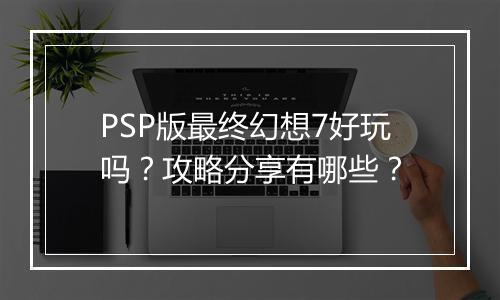 PSP版最终幻想7好玩吗？攻略分享有哪些？