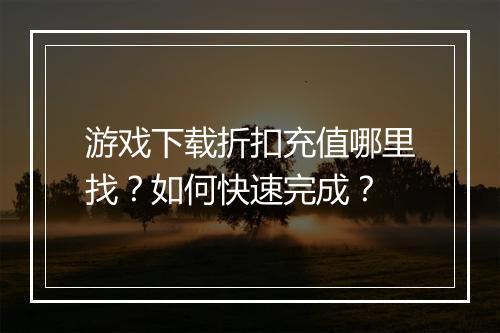 游戏下载折扣充值哪里找?如何快速完成?