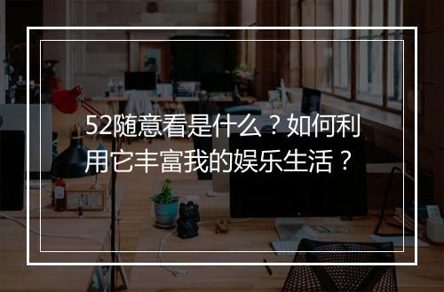 52随意看是什么？如何利用它丰富我的娱乐生活？