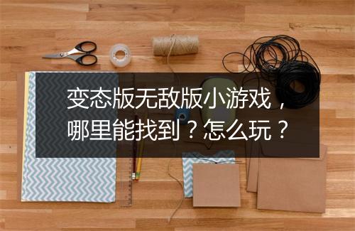 变态版无敌版小游戏,哪里能找到?怎么玩?