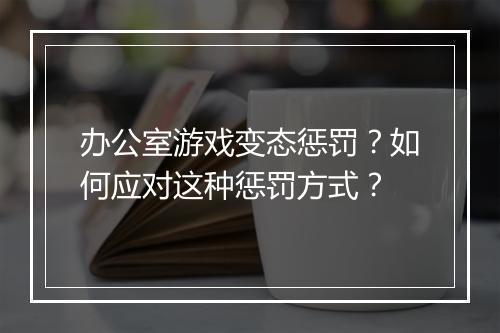 办公室游戏变态惩罚?如何应对这种惩罚方式?
