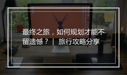 最终之旅，如何规划才能不留遗憾？｜ 旅行攻略分享