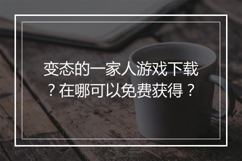 变态的一家人游戏下载？在哪可以免费获得？