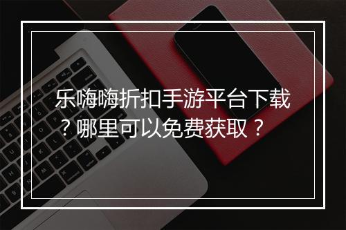 乐嗨嗨折扣手游平台下载？哪里可以免费获取？