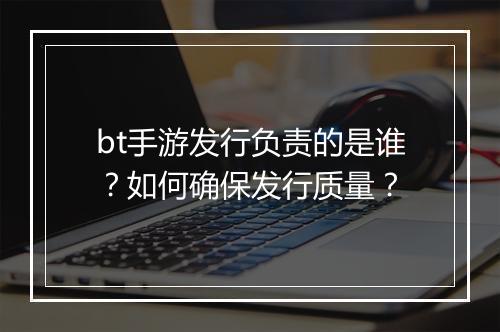 bt手游发行负责的是谁？如何确保发行质量？