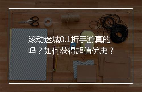 滚动迷城0.1折手游真的吗？如何获得超值优惠？