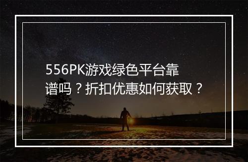 556PK游戏绿色平台靠谱吗?折扣优惠如何获取?