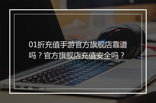 01折充值手游官方旗舰店靠谱吗？官方旗舰店充值安全吗？