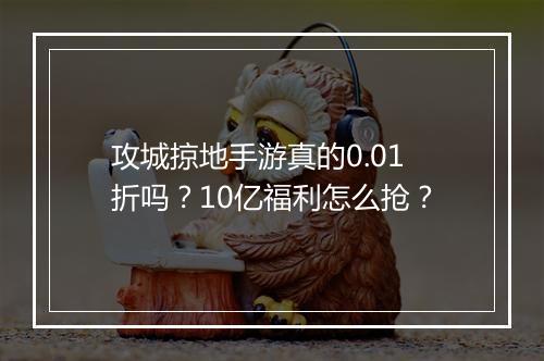 攻城掠地手游真的0.01折吗？10亿福利怎么抢？