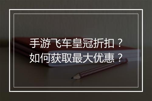 手游飞车皇冠折扣？如何获取最大优惠？
