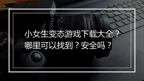 小女生变态游戏下载大全?哪里可以找到?安全吗?