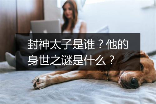 封神太子是谁？他的身世之谜是什么？