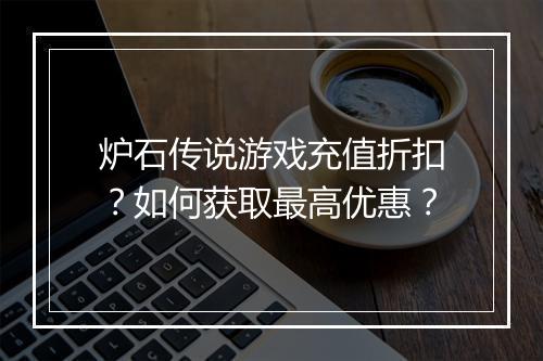 炉石传说游戏充值折扣？如何获取最高优惠？