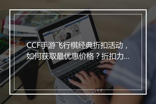 CCF手游飞行棋经典折扣活动,如何获取最优惠价格?折扣力度大吗?