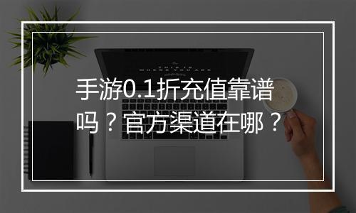 手游0.1折充值靠谱吗？官方渠道在哪？