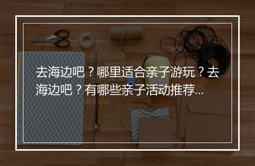 去海边吧？哪里适合亲子游玩？去海边吧？有哪些亲子活动推荐？