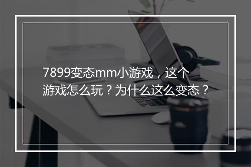 7899变态mm小游戏,这个游戏怎么玩?为什么这么变态?
