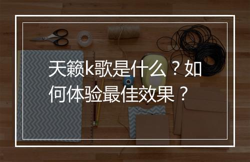 天籁k歌是什么?如何体验最佳效果?